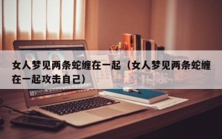 女人梦见两条蛇缠在一起（女人梦见两条蛇缠在一起攻击自己）