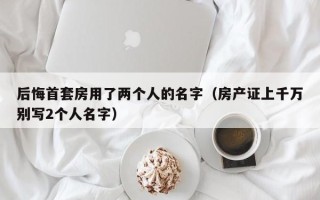 后悔首套房用了两个人的名字（房产证上千万别写2个人名字）