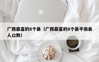 广西最富的8个县（广西最富的8个县平南县人口数）