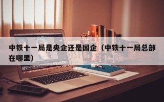 中铁十一局是央企还是国企（中铁十一局总部在哪里）