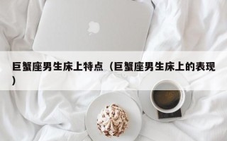 巨蟹座男生床上特点（巨蟹座男生床上的表现）