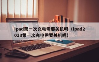 ipad第一次充电需要关机吗（ipad2018第一次充电需要关机吗）