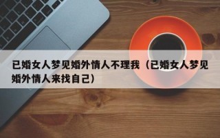 已婚女人梦见婚外情人不理我（已婚女人梦见婚外情人来找自己）