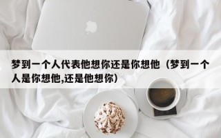 梦到一个人代表他想你还是你想他（梦到一个人是你想他,还是他想你）