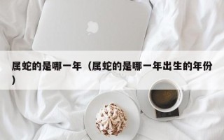 属蛇的是哪一年（属蛇的是哪一年出生的年份）