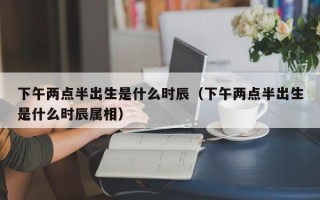 下午两点半出生是什么时辰（下午两点半出生是什么时辰属相）