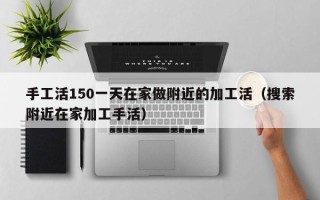 手工活150一天在家做附近的加工活（搜索附近在家加工手活）