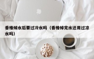 香椿焯水后要过冷水吗（香椿焯完水还用过凉水吗）