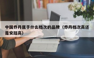 中国乔丹属于什么档次的品牌（乔丹档次高还是安踏高）