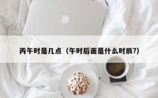 丙午时是几点（午时后面是什么时辰?）