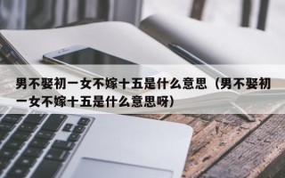 男不娶初一女不嫁十五是什么意思（男不娶初一女不嫁十五是什么意思呀）