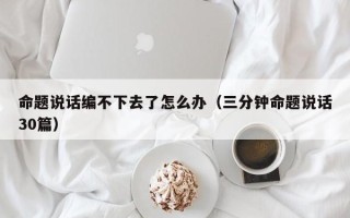 命题说话编不下去了怎么办（三分钟命题说话30篇）