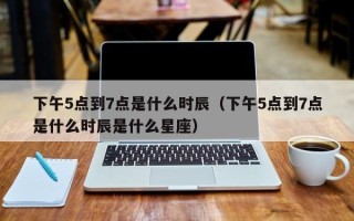 下午5点到7点是什么时辰（下午5点到7点是什么时辰是什么星座）