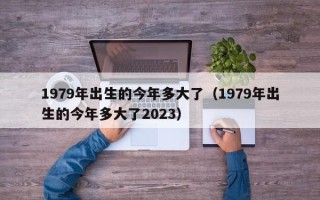 1979年出生的今年多大了（1979年出生的今年多大了2023）