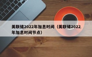 美联储2022年加息时间（美联储2022年加息时间节点）