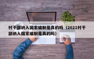 村干部纳入国家编制是真的吗（2021村干部纳入国家编制是真的吗）