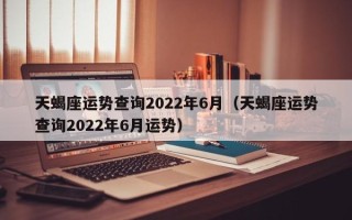 天蝎座运势查询2022年6月（天蝎座运势查询2022年6月运势）