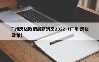 广州房贷政策最新消息2022（广州 房贷 政策）