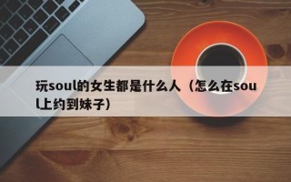 玩soul的女生都是什么人（怎么在soul上约到妹子）