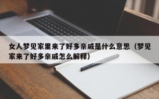 女人梦见家里来了好多亲戚是什么意思（梦见家来了好多亲戚怎么解释）