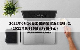 2022年6月16日出生的宝宝五行缺什么（2021年6月16日五行缺什么）