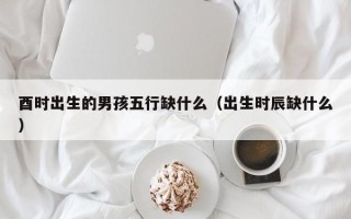 酉时出生的男孩五行缺什么（出生时辰缺什么）