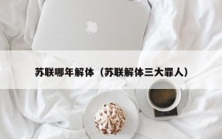 苏联哪年解体（苏联解体三大罪人）