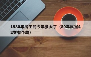 1980年出生的今年多大了（80年属猴42岁有个劫）