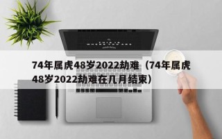 74年属虎48岁2022劫难（74年属虎48岁2022劫难在几月结束）