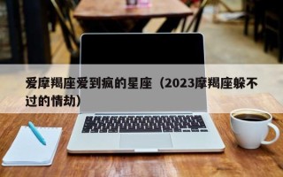 爱摩羯座爱到疯的星座（2023摩羯座躲不过的情劫）