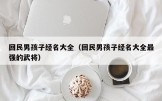 回民男孩子经名大全（回民男孩子经名大全最强的武将）