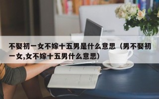 不娶初一女不嫁十五男是什么意思（男不娶初一女,女不嫁十五男什么意思）