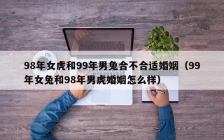 98年女虎和99年男兔合不合适婚姻（99年女兔和98年男虎婚姻怎么样）