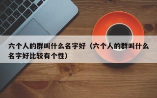 六个人的群叫什么名字好（六个人的群叫什么名字好比较有个性）