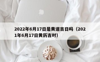 2022年6月17日是黄道吉日吗（2021年6月17日黄历吉时）