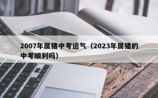 2007年属猪中考运气（2023年属猪的中考顺利吗）