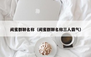 闺蜜群聊名称（闺蜜群聊名称三人霸气）