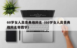 60岁女人高贵典雅网名（60岁女人高贵典雅网名带霞字）