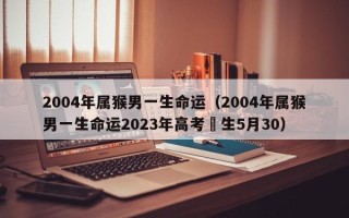 2004年属猴男一生命运（2004年属猴男一生命运2023年高考岀生5月30）