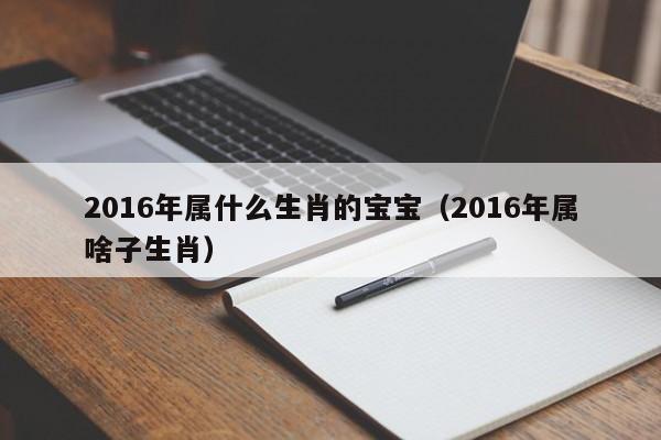 2016年属什么生肖的宝宝（2016年属啥子生肖）