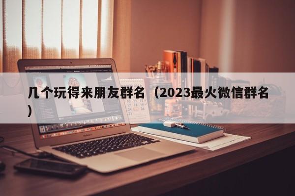 几个玩得来朋友群名（2023最火微信群名）