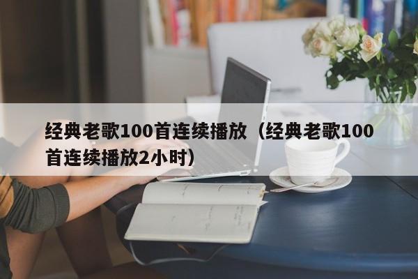 经典老歌100首连续播放（经典老歌100首连续播放2小时）