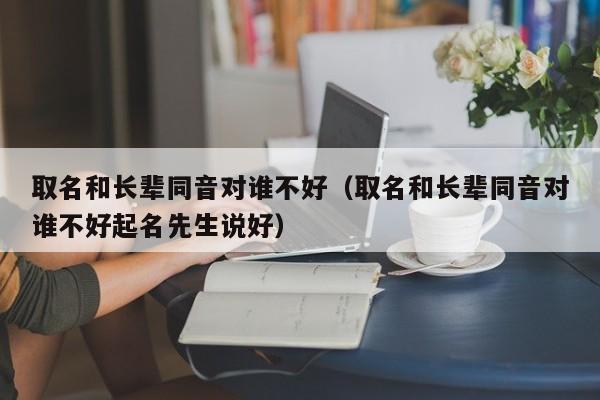 取名和长辈同音对谁不好（取名和长辈同音对谁不好起名先生说好）