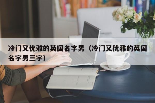 冷门又优雅的英国名字男（冷门又优雅的英国名字男三字）