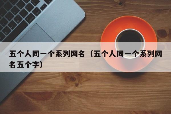 五个人同一个系列网名（五个人同一个系列网名五个字）