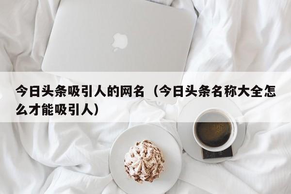 今日头条吸引人的网名（今日头条名称大全怎么才能吸引人）