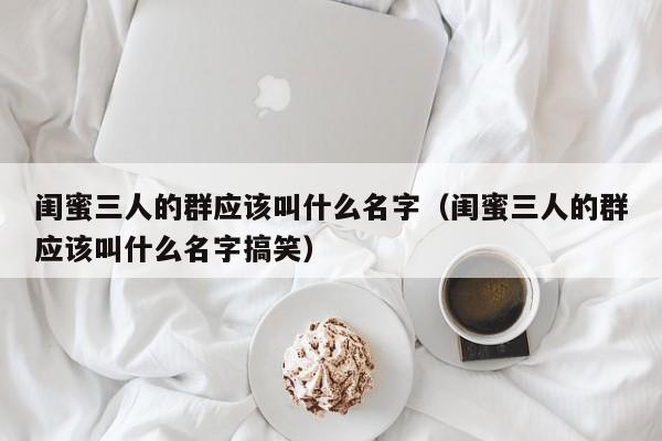 闺蜜三人的群应该叫什么名字（闺蜜三人的群应该叫什么名字搞笑）