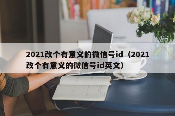 2021改个有意义的微信号id（2021改个有意义的微信号id英文）