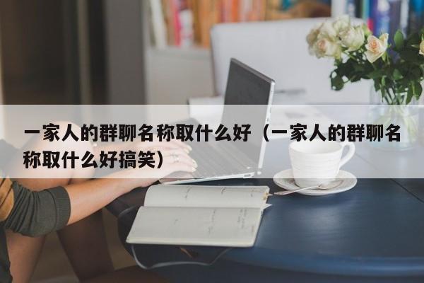 一家人的群聊名称取什么好（一家人的群聊名称取什么好搞笑）