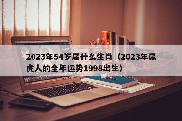 2023年54岁属什么生肖（2023年属虎人的全年运势1998出生）